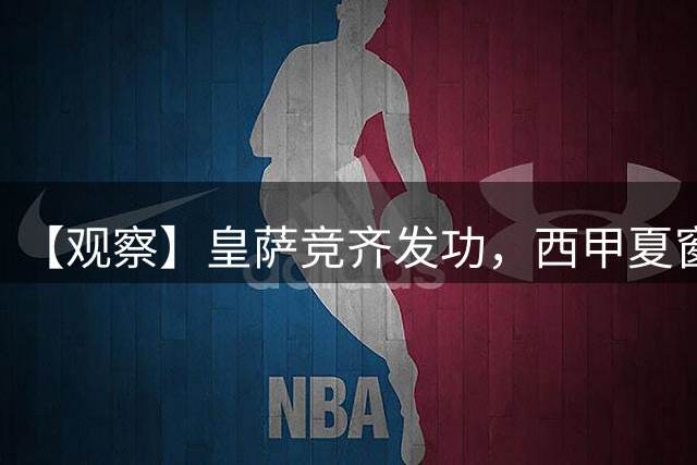 【观察】皇萨竞齐发功，西甲夏窗活跃度还不如法甲