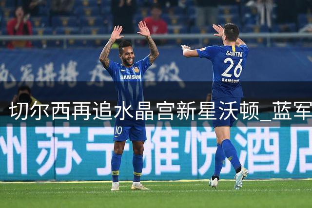 切尔西再追水晶宫新星沃顿 蓝军需先清洗冗员筹措资金