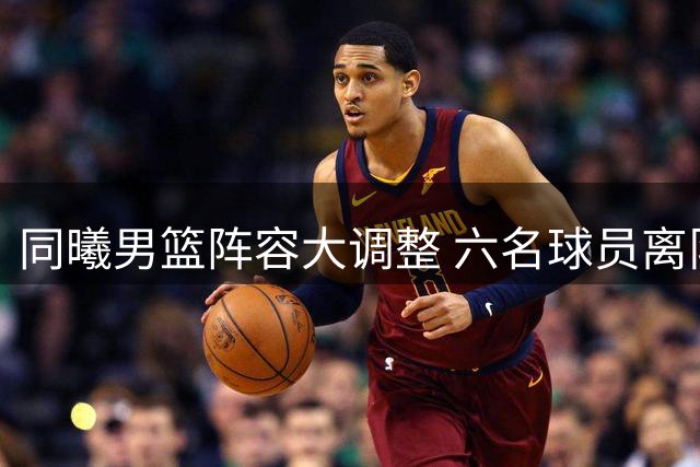 同曦男篮阵容大调整 六名球员离队开启新篇章