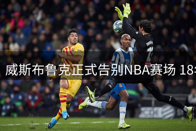 威斯布鲁克正式告别NBA赛场 18年传奇谢幕获众星致敬