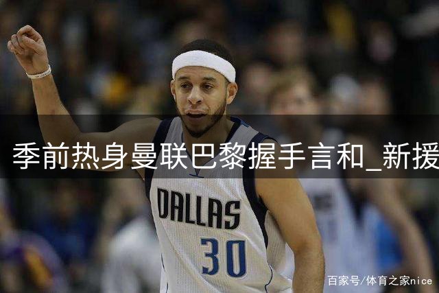 季前热身曼联巴黎握手言和 新援伤退引球迷担忧
