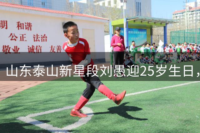 山东泰山新星段刘愚迎25岁生日，未来之星获球迷集体祝福