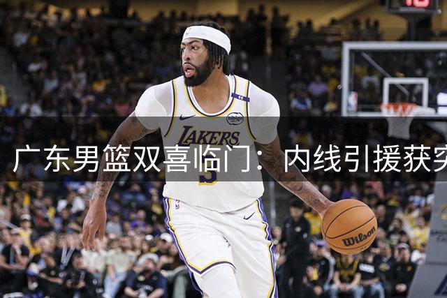 广东男篮双喜临门：内线引援获突破 00后新星迎上位良机