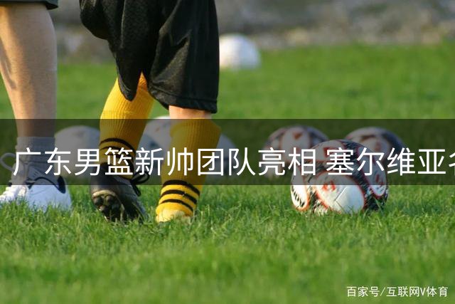 广东男篮新帅团队亮相 塞尔维亚名帅领衔欧式教练组