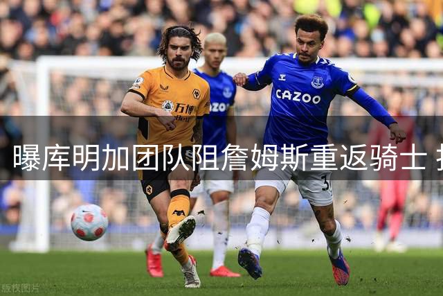 曝库明加团队阻詹姆斯重返骑士 担忧影响新星发展空间