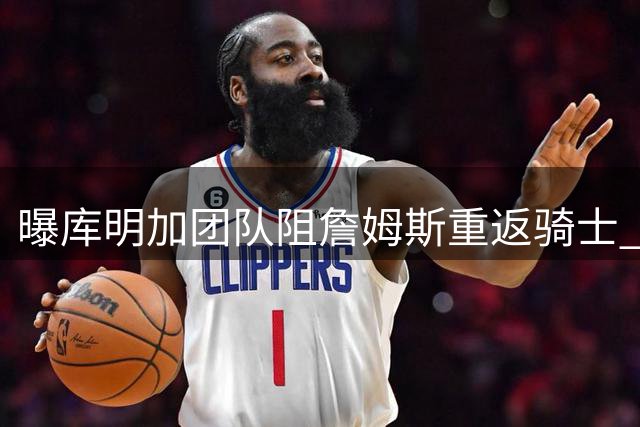 曝库明加团队阻詹姆斯重返骑士 担忧影响新星发展空间