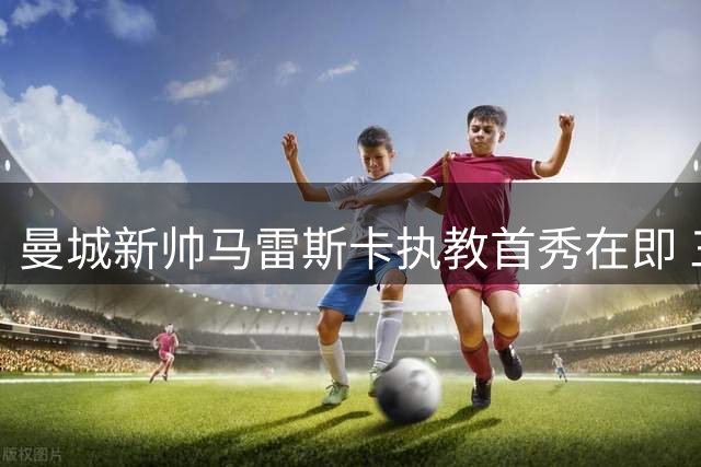曼城新帅马雷斯卡执教首秀在即 三大挑战与机遇并存