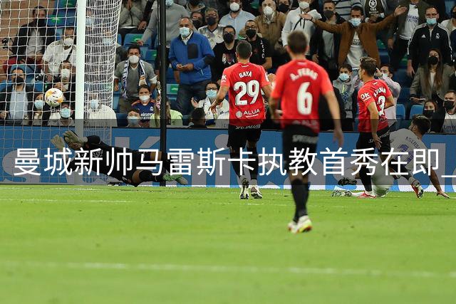 曼城新帅马雷斯卡执教首秀在即 三大挑战与机遇并存