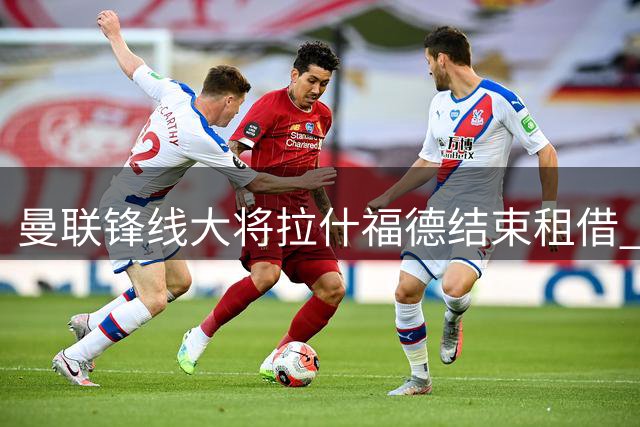 曼联锋线大将拉什福德结束租借 将参与季前热身赛备战