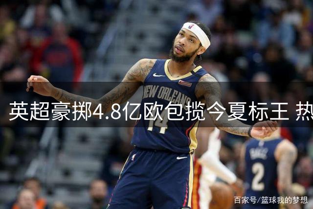 英超豪掷4.8亿欧包揽今夏标王 热刺三度上榜引爆转会市场