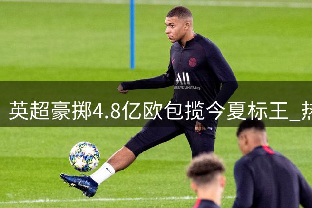 英超豪掷4.8亿欧包揽今夏标王 热刺三度上榜引爆转会市场