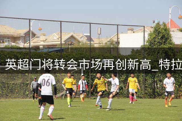 英超门将转会市场再创新高 特拉福德或成历史第四身价
