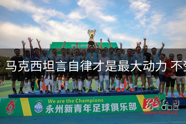 马克西坦言自律才是最大动力 不受外界杂音干扰