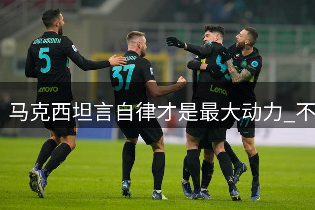 马克西坦言自律才是最大动力 不受外界杂音干扰