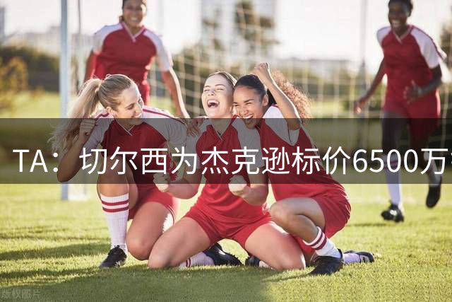 TA：切尔西为杰克逊标价6500万镑；希望以2500万镑卖出吉乌